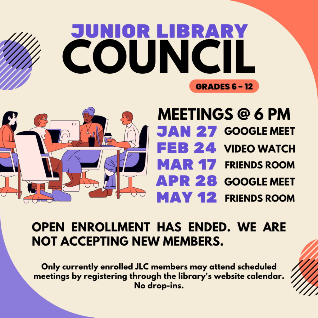 Junior Library Council MEETINGS @ 6 PM JANUARY 27 -GOOGLE MEET FEBRUARY 24 - VIDEO WATCH MARCH 17 - FRIENDS ROOM APRIL 28 - GOOGLE MEET MAY 12 - FRIENDS ROOM OPEN ENROLLMENT HAS ENDED. WE ARE NOT ACCEPTING NEW MEMBERS. Only currently enrolled JLC members may attend scheduled meetings by registering through the library's website calendar. No drop-ins.