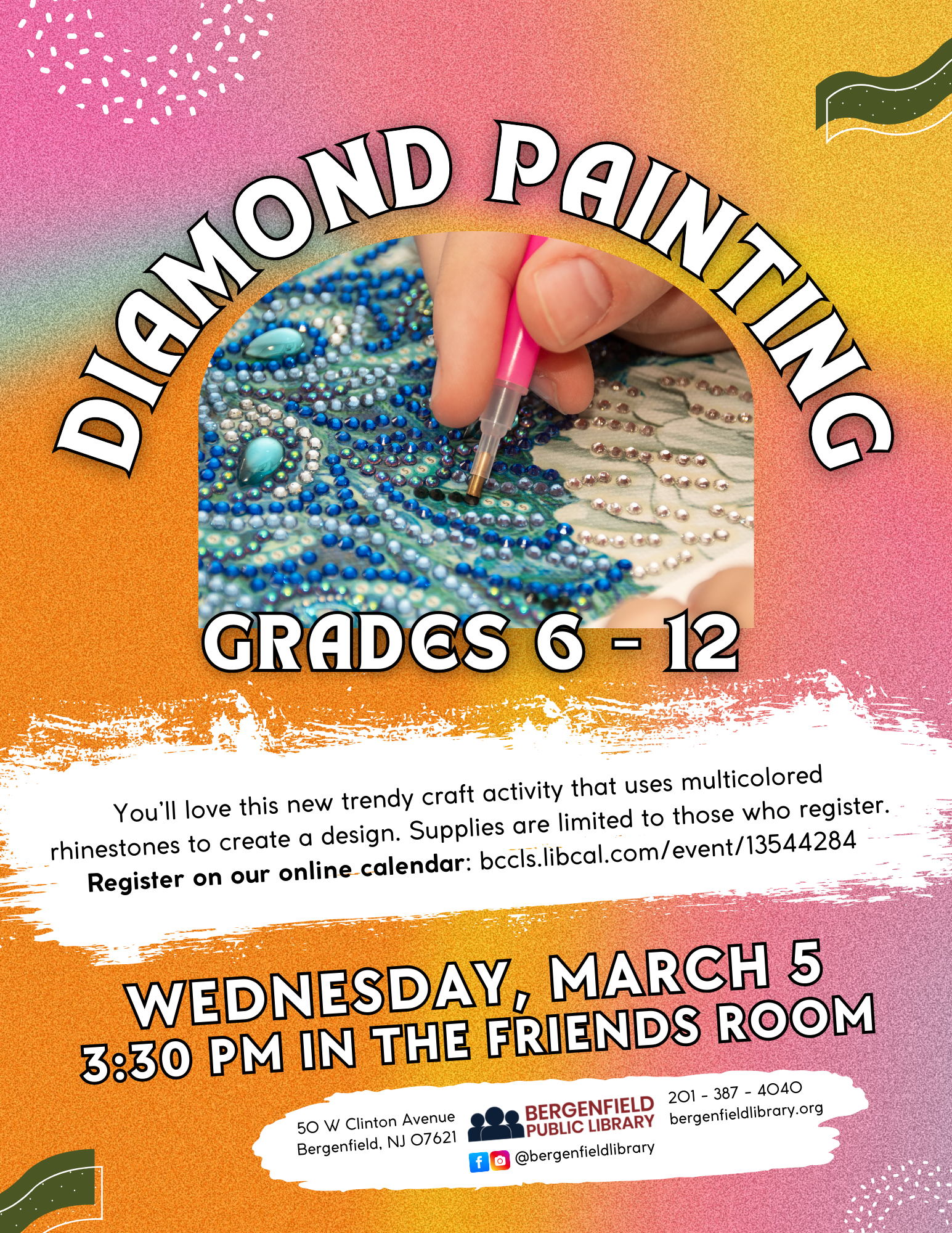 A hand places small rhinestones onto paper with a pink tool. Text reads, "Diamond Painting. Grades 6-12. You'll love this new trendy craft activity that uses multicolored rhinestones to create a design. Supplies are limited to those who register. Register on our online calendar: bccls.libcal.com/event/13544284 Wednesday, March 5. 3:30pm in the Friends Room. 50 W Clinton Avenue Bergenfield, NJ 07621 201-387-4040 bergenfieldlibrary.org. Facebook and Instagram @bergenfieldlibrary."